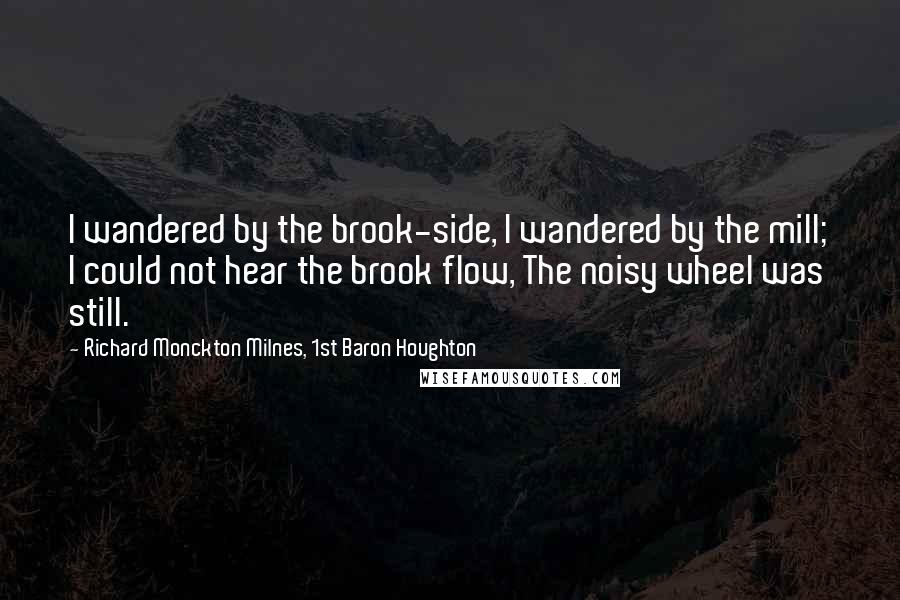 Richard Monckton Milnes, 1st Baron Houghton Quotes: I wandered by the brook-side, I wandered by the mill; I could not hear the brook flow, The noisy wheel was still.