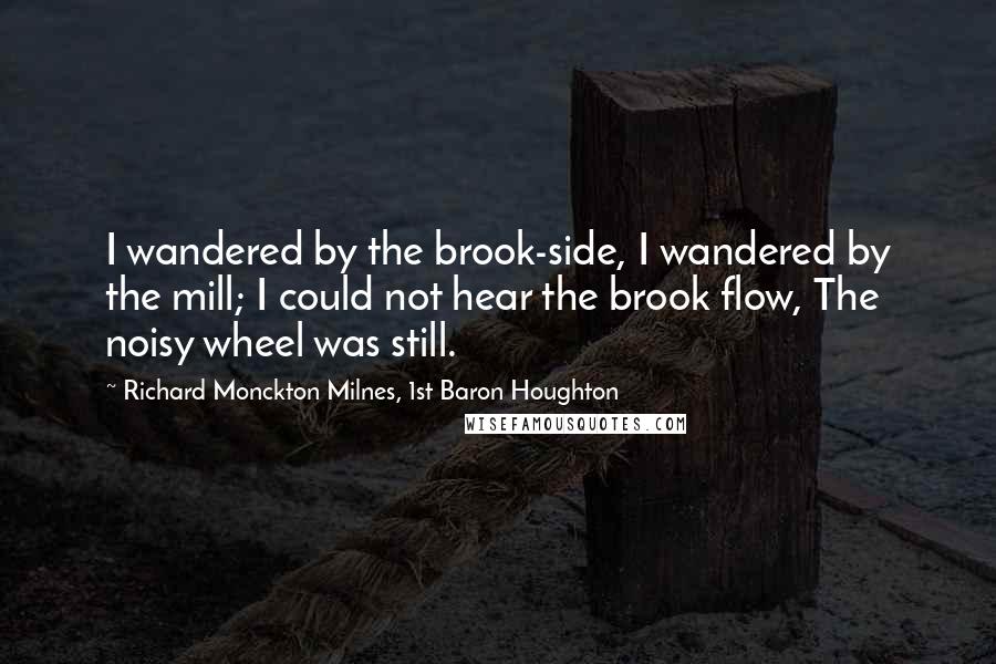 Richard Monckton Milnes, 1st Baron Houghton Quotes: I wandered by the brook-side, I wandered by the mill; I could not hear the brook flow, The noisy wheel was still.