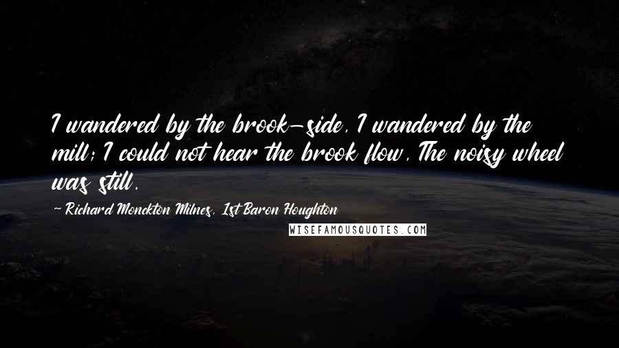 Richard Monckton Milnes, 1st Baron Houghton Quotes: I wandered by the brook-side, I wandered by the mill; I could not hear the brook flow, The noisy wheel was still.