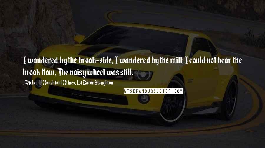 Richard Monckton Milnes, 1st Baron Houghton Quotes: I wandered by the brook-side, I wandered by the mill; I could not hear the brook flow, The noisy wheel was still.