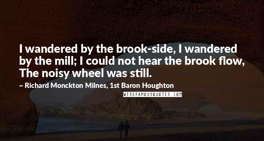 Richard Monckton Milnes, 1st Baron Houghton Quotes: I wandered by the brook-side, I wandered by the mill; I could not hear the brook flow, The noisy wheel was still.