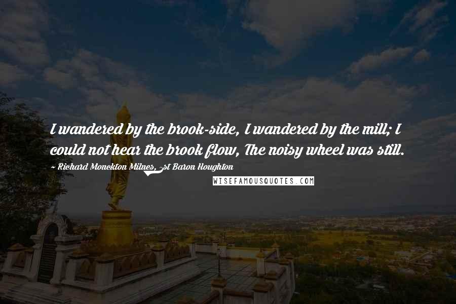 Richard Monckton Milnes, 1st Baron Houghton Quotes: I wandered by the brook-side, I wandered by the mill; I could not hear the brook flow, The noisy wheel was still.