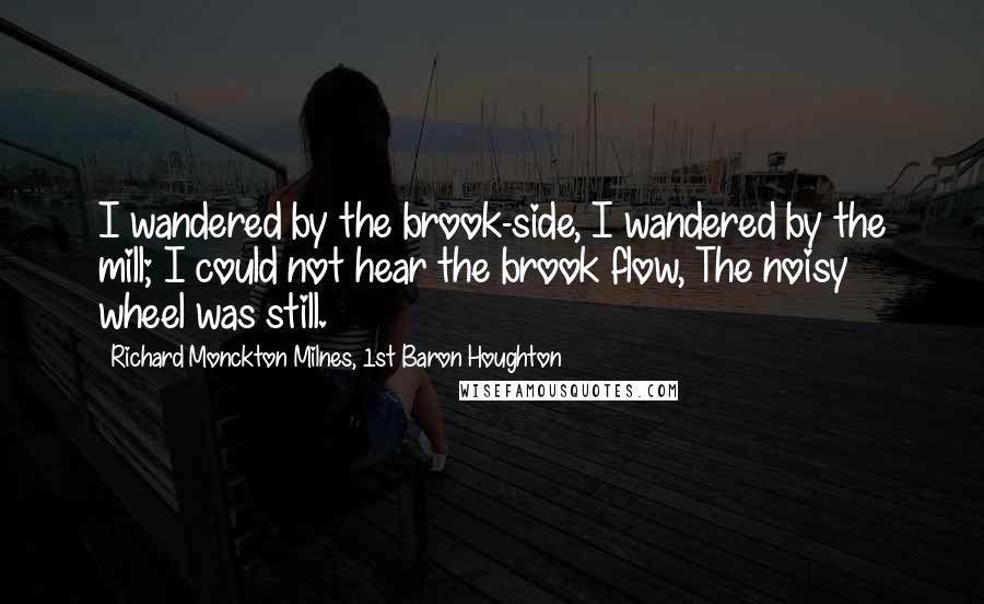 Richard Monckton Milnes, 1st Baron Houghton Quotes: I wandered by the brook-side, I wandered by the mill; I could not hear the brook flow, The noisy wheel was still.