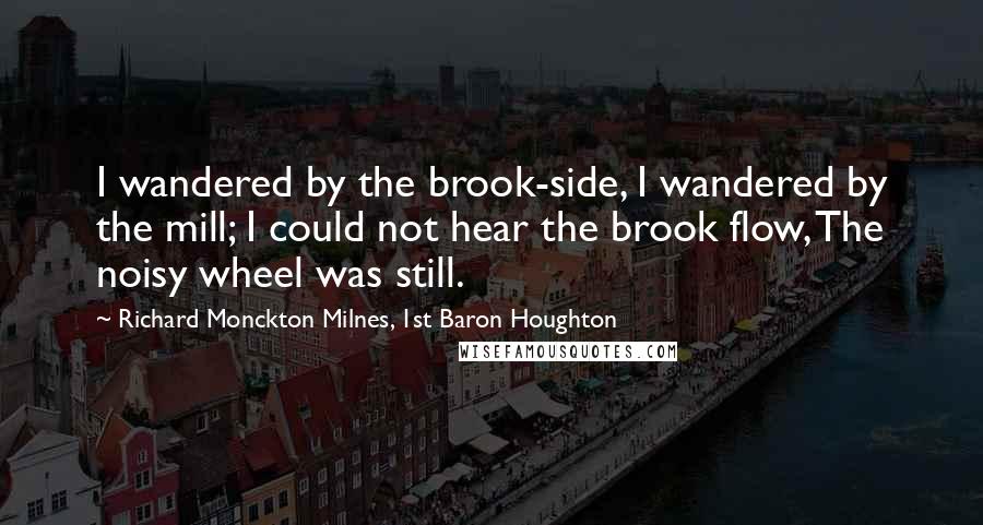 Richard Monckton Milnes, 1st Baron Houghton Quotes: I wandered by the brook-side, I wandered by the mill; I could not hear the brook flow, The noisy wheel was still.