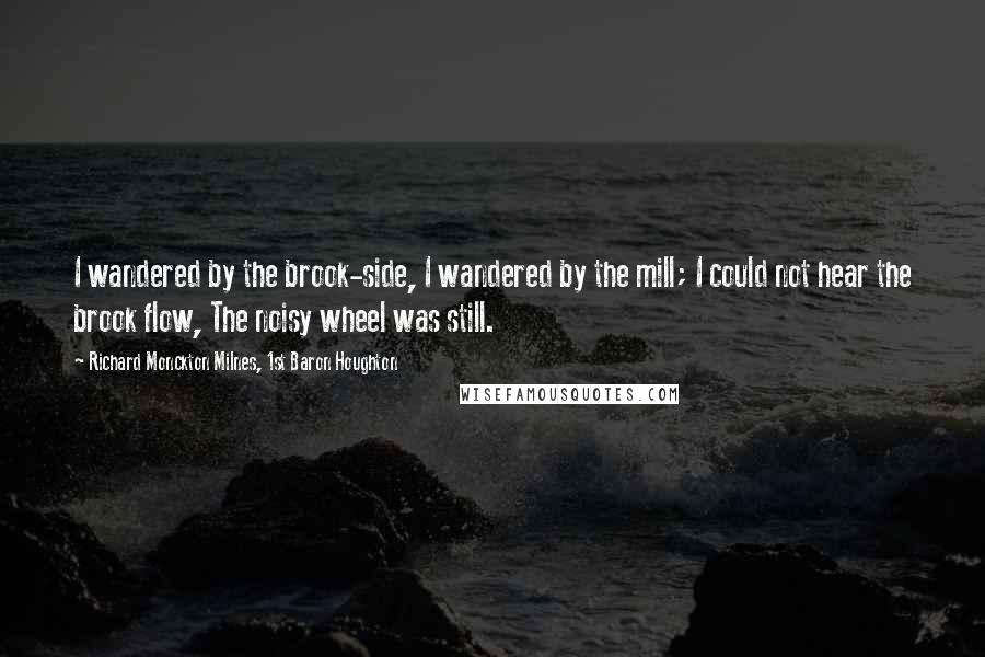 Richard Monckton Milnes, 1st Baron Houghton Quotes: I wandered by the brook-side, I wandered by the mill; I could not hear the brook flow, The noisy wheel was still.