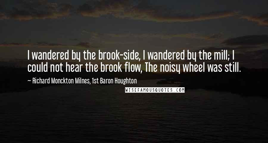 Richard Monckton Milnes, 1st Baron Houghton Quotes: I wandered by the brook-side, I wandered by the mill; I could not hear the brook flow, The noisy wheel was still.