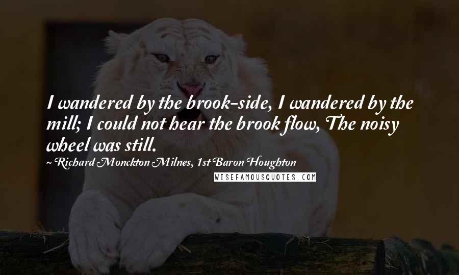 Richard Monckton Milnes, 1st Baron Houghton Quotes: I wandered by the brook-side, I wandered by the mill; I could not hear the brook flow, The noisy wheel was still.