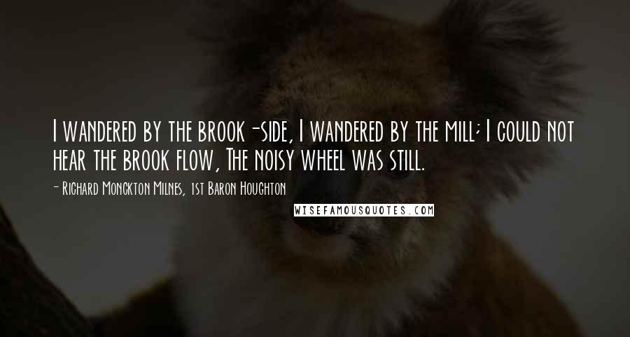 Richard Monckton Milnes, 1st Baron Houghton Quotes: I wandered by the brook-side, I wandered by the mill; I could not hear the brook flow, The noisy wheel was still.