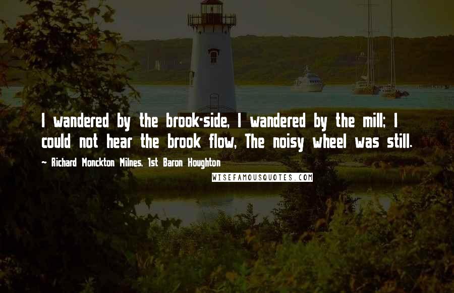 Richard Monckton Milnes, 1st Baron Houghton Quotes: I wandered by the brook-side, I wandered by the mill; I could not hear the brook flow, The noisy wheel was still.