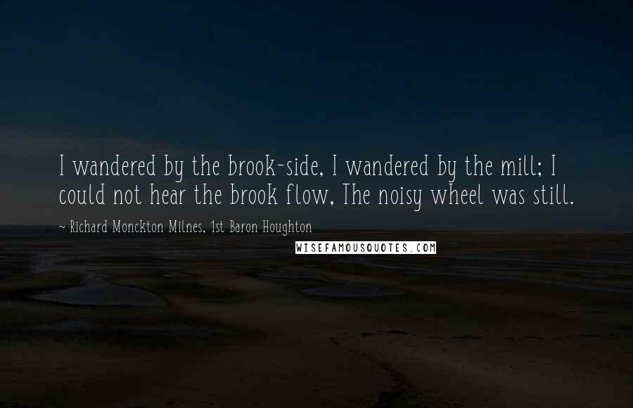 Richard Monckton Milnes, 1st Baron Houghton Quotes: I wandered by the brook-side, I wandered by the mill; I could not hear the brook flow, The noisy wheel was still.