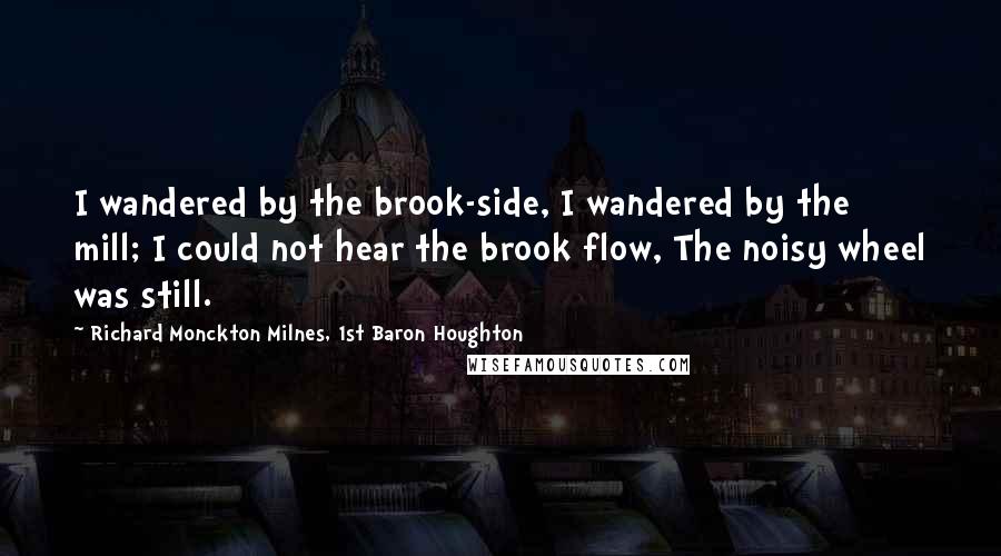 Richard Monckton Milnes, 1st Baron Houghton Quotes: I wandered by the brook-side, I wandered by the mill; I could not hear the brook flow, The noisy wheel was still.