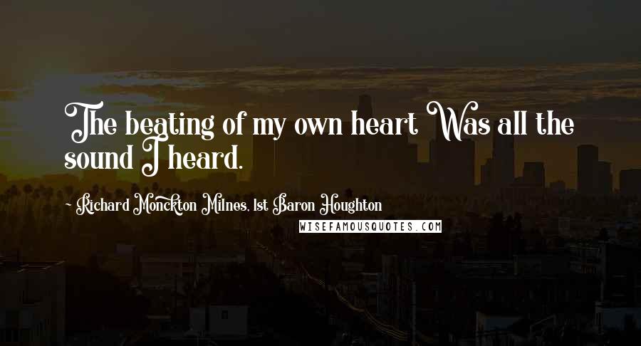 Richard Monckton Milnes, 1st Baron Houghton Quotes: The beating of my own heart Was all the sound I heard.