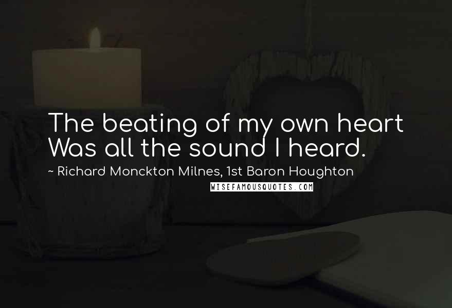 Richard Monckton Milnes, 1st Baron Houghton Quotes: The beating of my own heart Was all the sound I heard.