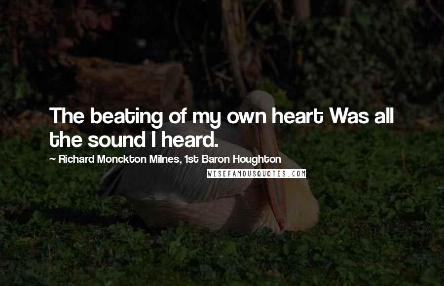 Richard Monckton Milnes, 1st Baron Houghton Quotes: The beating of my own heart Was all the sound I heard.