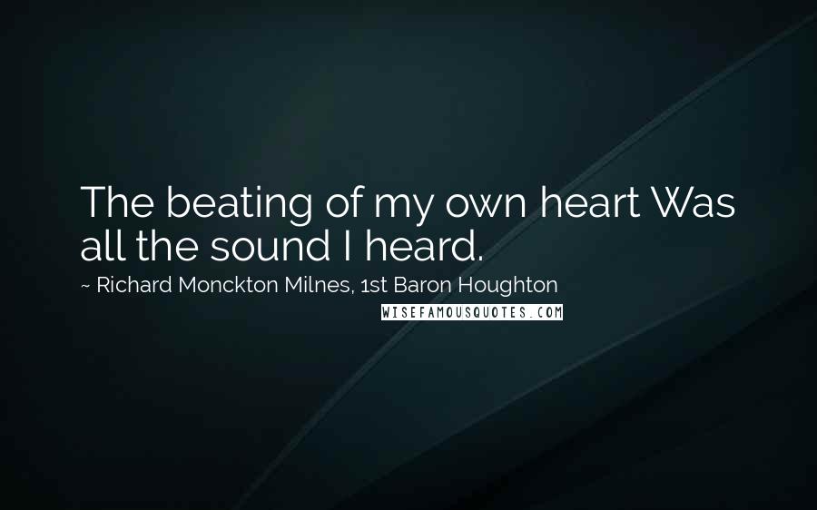 Richard Monckton Milnes, 1st Baron Houghton Quotes: The beating of my own heart Was all the sound I heard.
