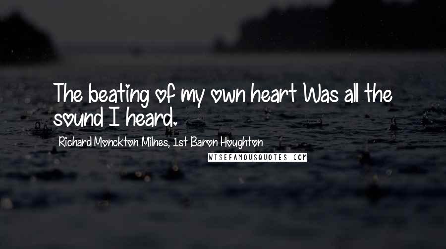 Richard Monckton Milnes, 1st Baron Houghton Quotes: The beating of my own heart Was all the sound I heard.