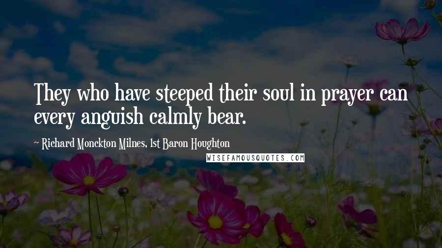 Richard Monckton Milnes, 1st Baron Houghton Quotes: They who have steeped their soul in prayer can every anguish calmly bear.