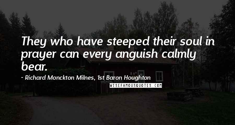 Richard Monckton Milnes, 1st Baron Houghton Quotes: They who have steeped their soul in prayer can every anguish calmly bear.