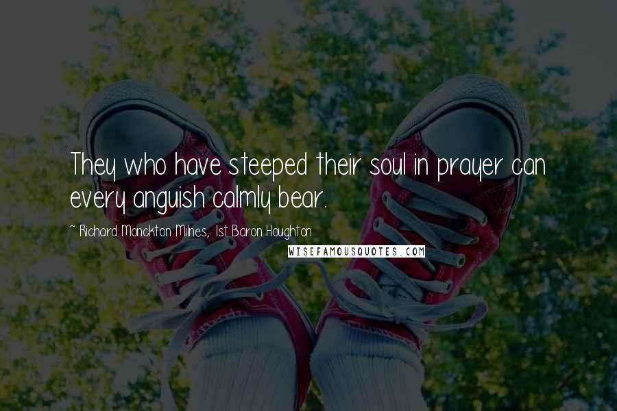 Richard Monckton Milnes, 1st Baron Houghton Quotes: They who have steeped their soul in prayer can every anguish calmly bear.