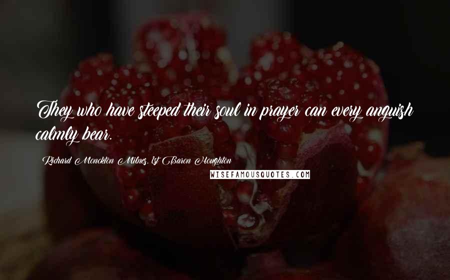 Richard Monckton Milnes, 1st Baron Houghton Quotes: They who have steeped their soul in prayer can every anguish calmly bear.