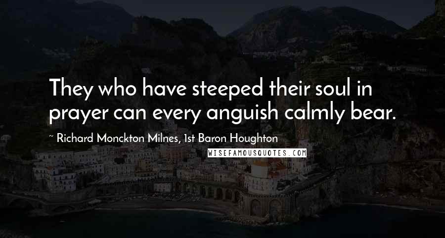 Richard Monckton Milnes, 1st Baron Houghton Quotes: They who have steeped their soul in prayer can every anguish calmly bear.