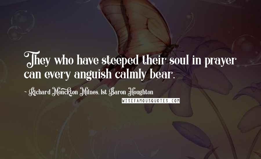 Richard Monckton Milnes, 1st Baron Houghton Quotes: They who have steeped their soul in prayer can every anguish calmly bear.