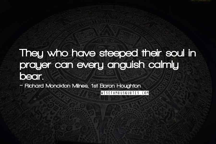 Richard Monckton Milnes, 1st Baron Houghton Quotes: They who have steeped their soul in prayer can every anguish calmly bear.