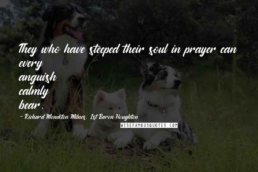 Richard Monckton Milnes, 1st Baron Houghton Quotes: They who have steeped their soul in prayer can every anguish calmly bear.