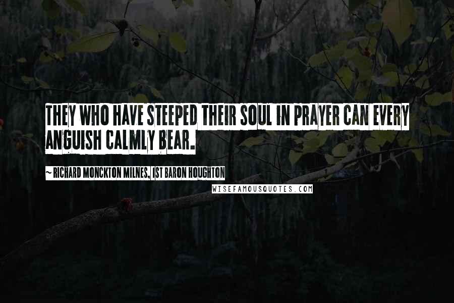 Richard Monckton Milnes, 1st Baron Houghton Quotes: They who have steeped their soul in prayer can every anguish calmly bear.