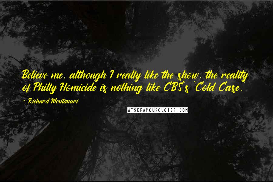 Richard Montanari Quotes: Believe me, although I really like the show, the reality of Philly Homicide is nothing like CBS's 'Cold Case.'