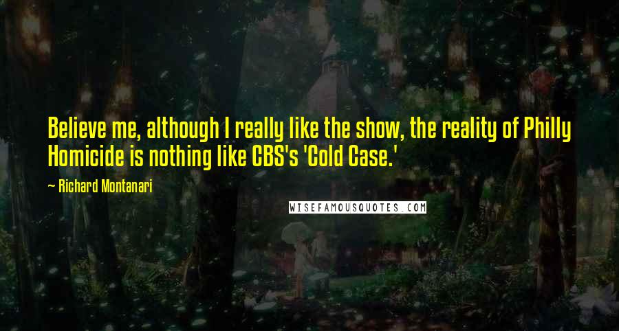 Richard Montanari Quotes: Believe me, although I really like the show, the reality of Philly Homicide is nothing like CBS's 'Cold Case.'