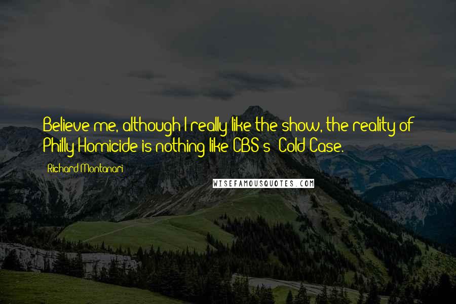 Richard Montanari Quotes: Believe me, although I really like the show, the reality of Philly Homicide is nothing like CBS's 'Cold Case.'