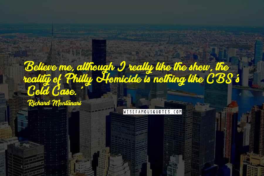 Richard Montanari Quotes: Believe me, although I really like the show, the reality of Philly Homicide is nothing like CBS's 'Cold Case.'