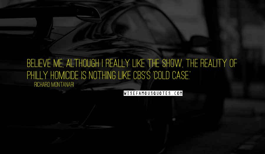 Richard Montanari Quotes: Believe me, although I really like the show, the reality of Philly Homicide is nothing like CBS's 'Cold Case.'