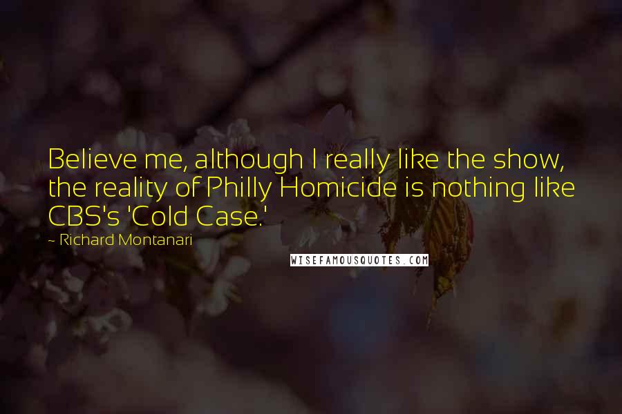 Richard Montanari Quotes: Believe me, although I really like the show, the reality of Philly Homicide is nothing like CBS's 'Cold Case.'