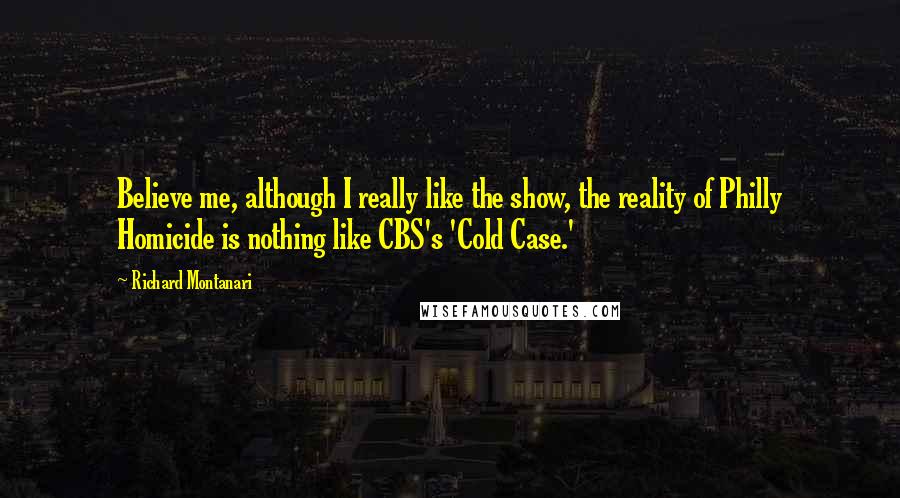 Richard Montanari Quotes: Believe me, although I really like the show, the reality of Philly Homicide is nothing like CBS's 'Cold Case.'