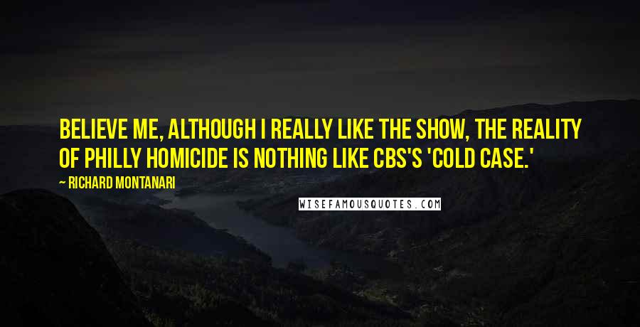 Richard Montanari Quotes: Believe me, although I really like the show, the reality of Philly Homicide is nothing like CBS's 'Cold Case.'