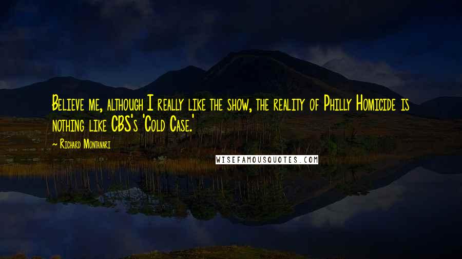 Richard Montanari Quotes: Believe me, although I really like the show, the reality of Philly Homicide is nothing like CBS's 'Cold Case.'