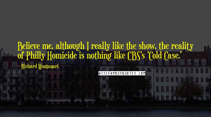 Richard Montanari Quotes: Believe me, although I really like the show, the reality of Philly Homicide is nothing like CBS's 'Cold Case.'