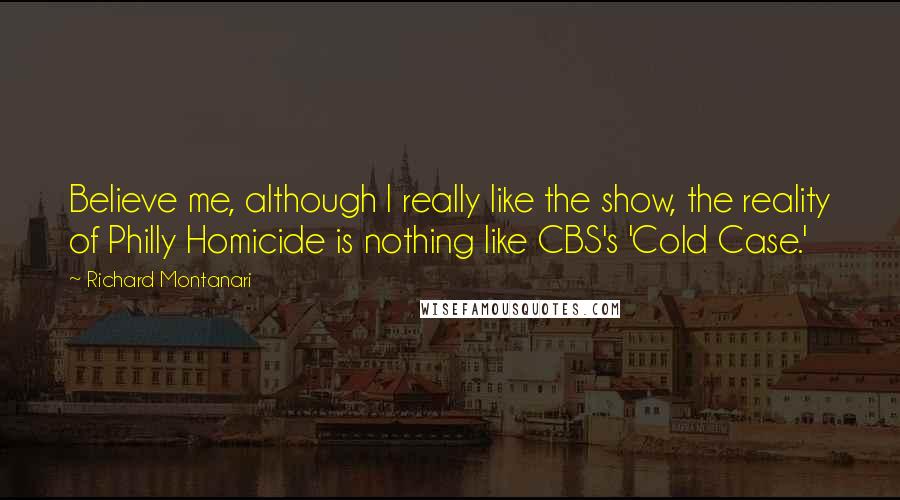 Richard Montanari Quotes: Believe me, although I really like the show, the reality of Philly Homicide is nothing like CBS's 'Cold Case.'