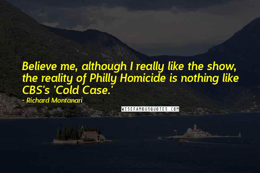 Richard Montanari Quotes: Believe me, although I really like the show, the reality of Philly Homicide is nothing like CBS's 'Cold Case.'