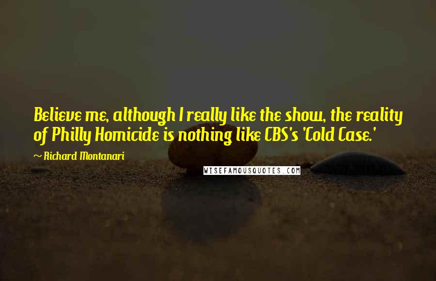 Richard Montanari Quotes: Believe me, although I really like the show, the reality of Philly Homicide is nothing like CBS's 'Cold Case.'