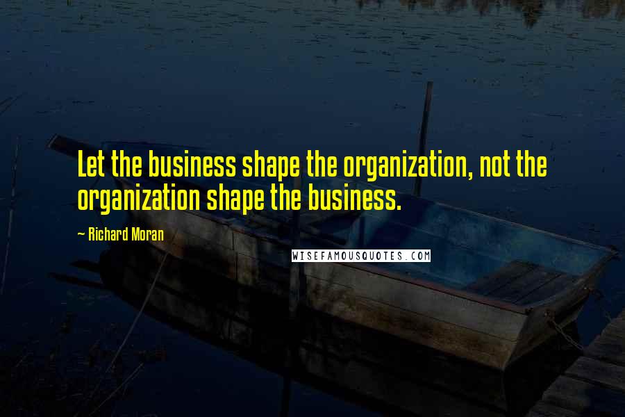 Richard Moran Quotes: Let the business shape the organization, not the organization shape the business.