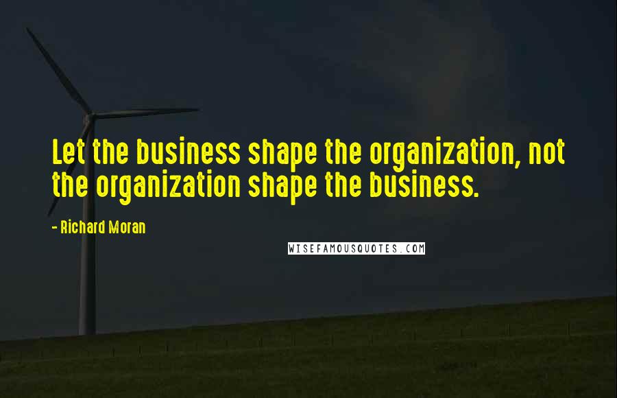 Richard Moran Quotes: Let the business shape the organization, not the organization shape the business.