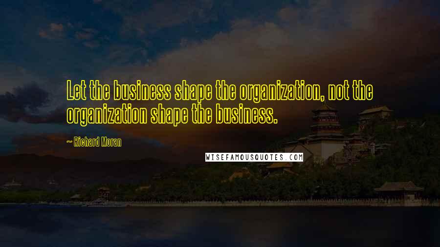 Richard Moran Quotes: Let the business shape the organization, not the organization shape the business.