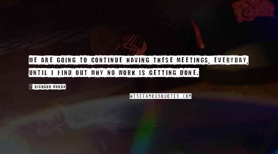 Richard Moran Quotes: We are going to continue having these meetings, everyday, until I find out why no work is getting done.