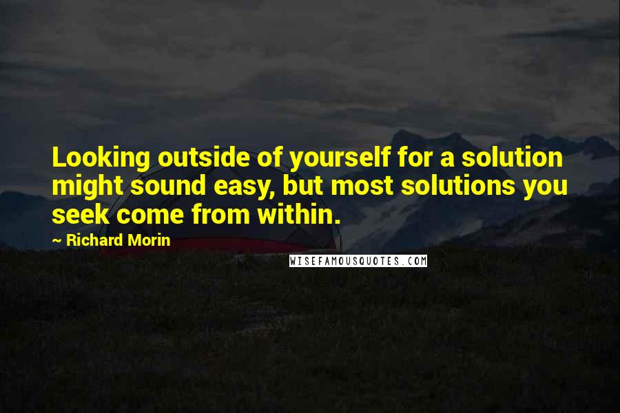 Richard Morin Quotes: Looking outside of yourself for a solution might sound easy, but most solutions you seek come from within.