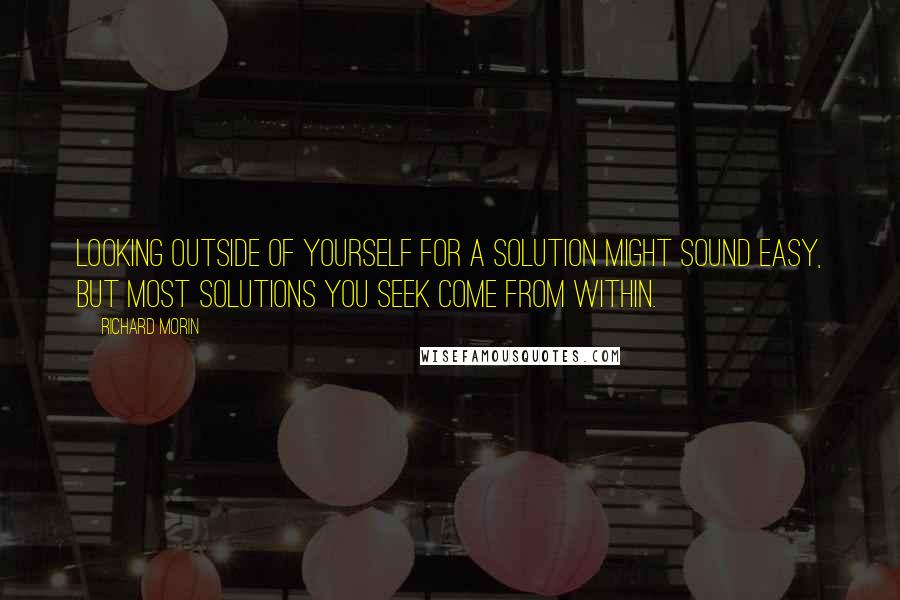 Richard Morin Quotes: Looking outside of yourself for a solution might sound easy, but most solutions you seek come from within.