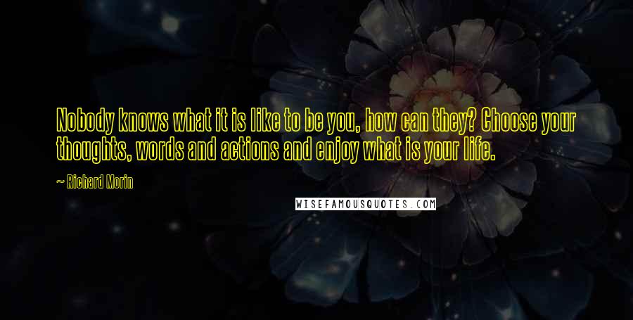 Richard Morin Quotes: Nobody knows what it is like to be you, how can they? Choose your thoughts, words and actions and enjoy what is your life.