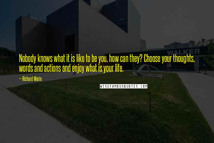 Richard Morin Quotes: Nobody knows what it is like to be you, how can they? Choose your thoughts, words and actions and enjoy what is your life.